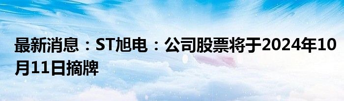 最新消息：ST旭电：公司股票将于2024年10月11日摘牌