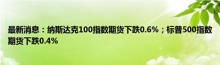 最新消息：纳斯达克100指数期货下跌0.6%；标普500指数期货下跌0.4%