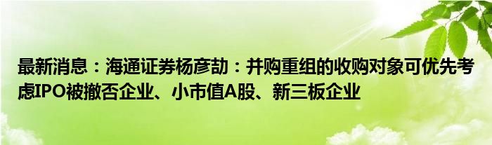 最新消息：海通证券杨彦劼：并购重组的收购对象可优先考虑IPO被撤否企业、小市值A股、新三板企业