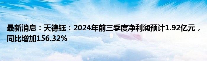 最新消息：天德钰：2024年前三季度净利润预计1.92亿元，同比增加156.32%