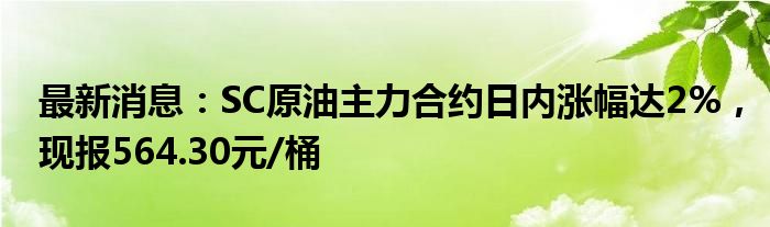 最新消息：SC原油主力合约日内涨幅达2%，现报564.30元/桶