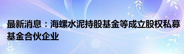 最新消息：海螺水泥持股基金等成立股权私募基金合伙企业