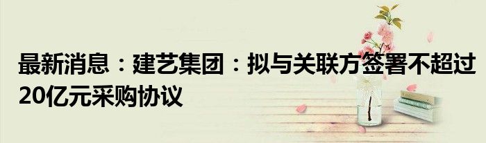 最新消息：建艺集团：拟与关联方签署不超过20亿元采购协议