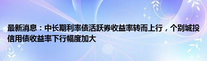 最新消息：中长期利率债活跃券收益率转而上行，个别城投信用债收益率下行幅度加大