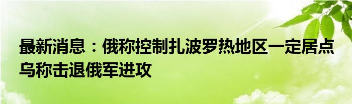 最新消息：俄称控制扎波罗热地区一定居点 乌称击退俄军进攻