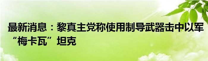 最新消息：黎真主党称使用制导武器击中以军“梅卡瓦”坦克