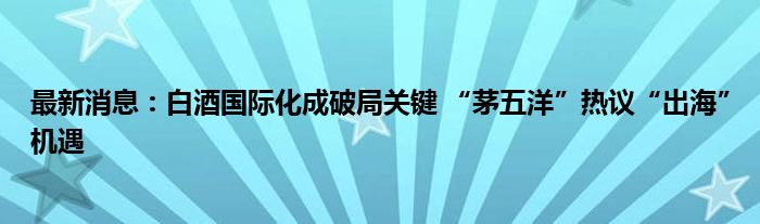 最新消息：白酒国际化成破局关键 “茅五洋”热议“出海”机遇