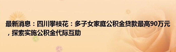 最新消息：四川攀枝花：多子女家庭公积金贷款最高90万元，探索实施公积金代际互助