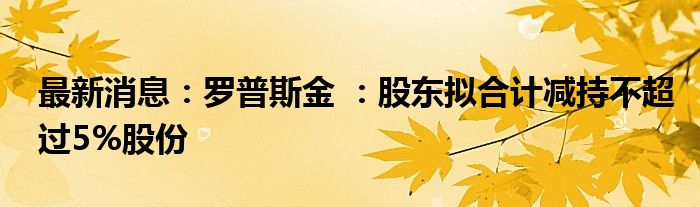 最新消息：罗普斯金 ：股东拟合计减持不超过5%股份